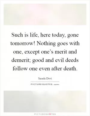 Such is life, here today, gone tomorrow! Nothing goes with one, except one’s merit and demerit; good and evil deeds follow one even after death Picture Quote #1