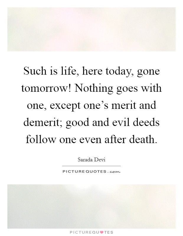 Such is life, here today, gone tomorrow! Nothing goes with one, except one's merit and demerit; good and evil deeds follow one even after death. Picture Quote #1