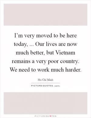 I’m very moved to be here today, ... Our lives are now much better, but Vietnam remains a very poor country. We need to work much harder Picture Quote #1