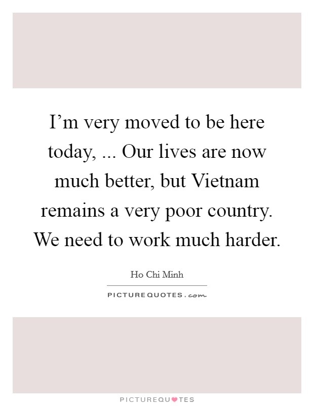 I'm very moved to be here today, ... Our lives are now much better, but Vietnam remains a very poor country. We need to work much harder. Picture Quote #1