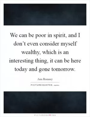 We can be poor in spirit, and I don’t even consider myself wealthy, which is an interesting thing, it can be here today and gone tomorrow Picture Quote #1