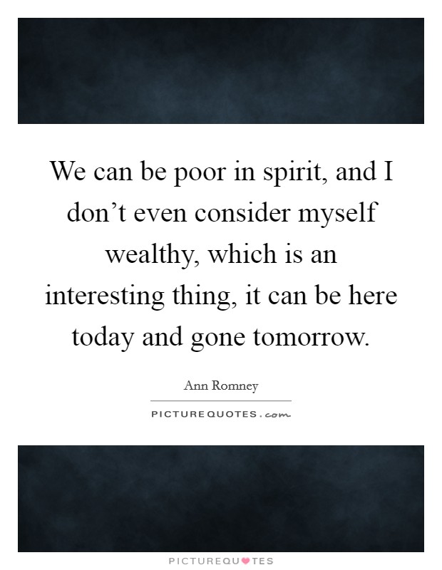 We can be poor in spirit, and I don't even consider myself wealthy, which is an interesting thing, it can be here today and gone tomorrow. Picture Quote #1