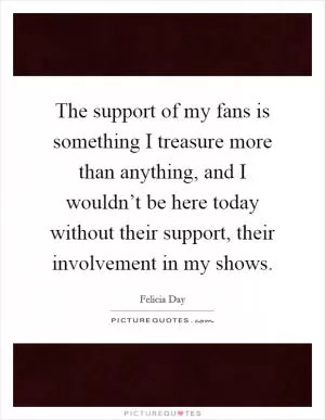 The support of my fans is something I treasure more than anything, and I wouldn’t be here today without their support, their involvement in my shows Picture Quote #1