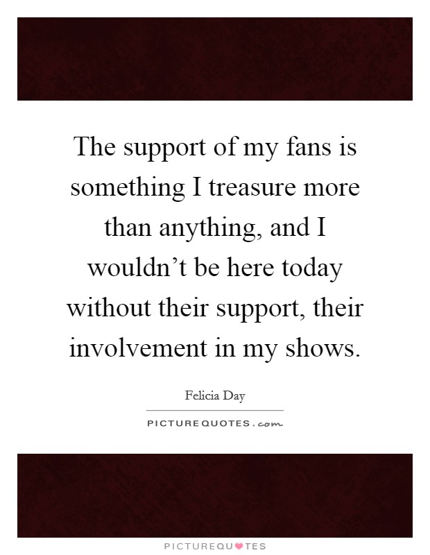 The support of my fans is something I treasure more than anything, and I wouldn't be here today without their support, their involvement in my shows. Picture Quote #1