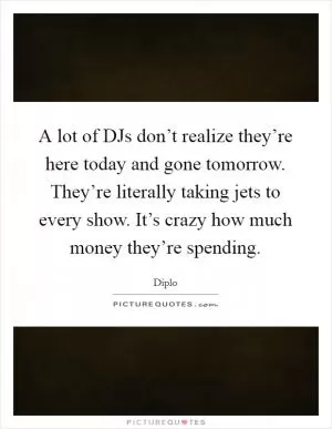 A lot of DJs don’t realize they’re here today and gone tomorrow. They’re literally taking jets to every show. It’s crazy how much money they’re spending Picture Quote #1