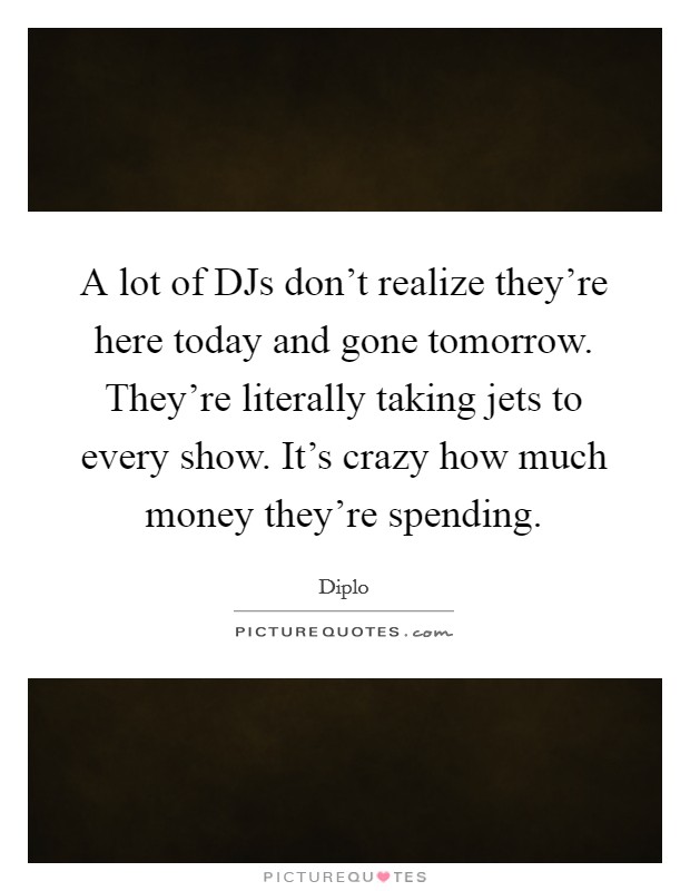 A lot of DJs don't realize they're here today and gone tomorrow. They're literally taking jets to every show. It's crazy how much money they're spending. Picture Quote #1