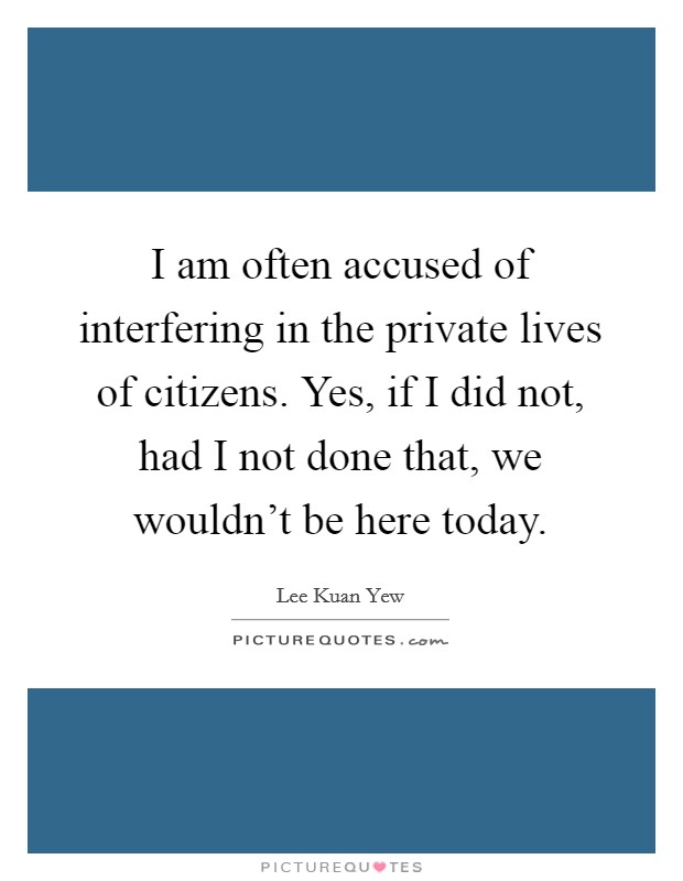 I am often accused of interfering in the private lives of citizens. Yes, if I did not, had I not done that, we wouldn't be here today. Picture Quote #1