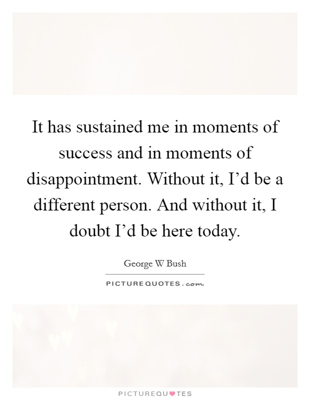 It has sustained me in moments of success and in moments of disappointment. Without it, I'd be a different person. And without it, I doubt I'd be here today. Picture Quote #1
