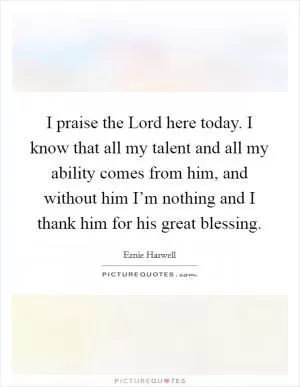 I praise the Lord here today. I know that all my talent and all my ability comes from him, and without him I’m nothing and I thank him for his great blessing Picture Quote #1