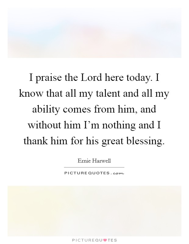 I praise the Lord here today. I know that all my talent and all my ability comes from him, and without him I'm nothing and I thank him for his great blessing. Picture Quote #1
