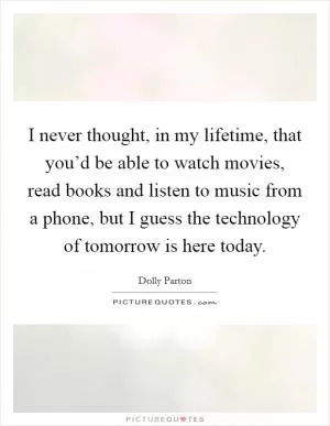 I never thought, in my lifetime, that you’d be able to watch movies, read books and listen to music from a phone, but I guess the technology of tomorrow is here today Picture Quote #1