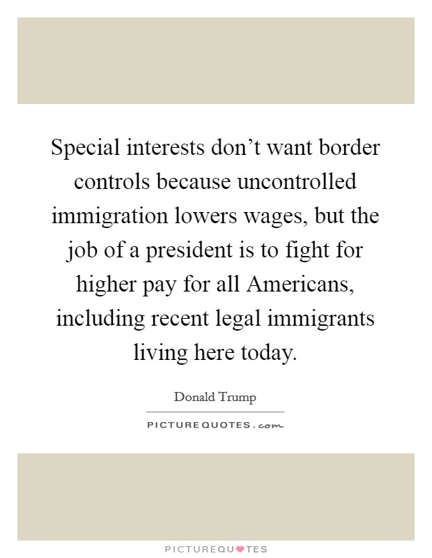 Special interests don't want border controls because uncontrolled immigration lowers wages, but the job of a president is to fight for higher pay for all Americans, including recent legal immigrants living here today. Picture Quote #1