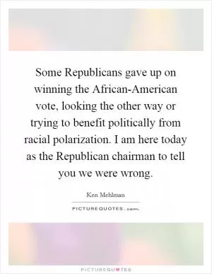 Some Republicans gave up on winning the African-American vote, looking the other way or trying to benefit politically from racial polarization. I am here today as the Republican chairman to tell you we were wrong Picture Quote #1