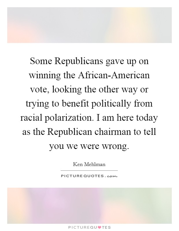 Some Republicans gave up on winning the African-American vote, looking the other way or trying to benefit politically from racial polarization. I am here today as the Republican chairman to tell you we were wrong. Picture Quote #1
