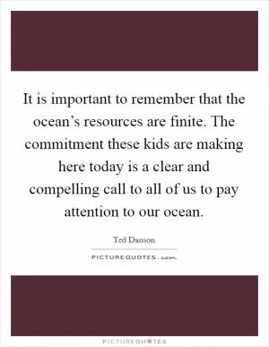 It is important to remember that the ocean’s resources are finite. The commitment these kids are making here today is a clear and compelling call to all of us to pay attention to our ocean Picture Quote #1