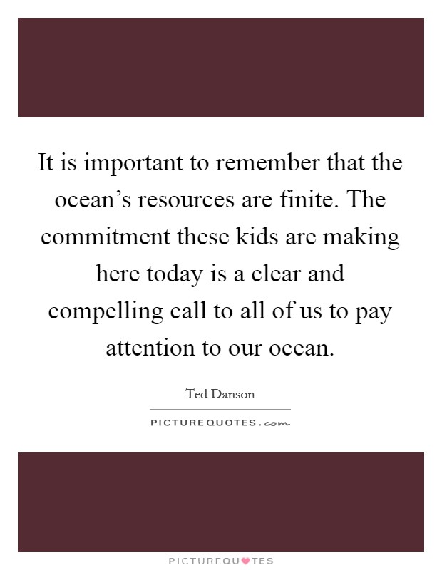 It is important to remember that the ocean's resources are finite. The commitment these kids are making here today is a clear and compelling call to all of us to pay attention to our ocean. Picture Quote #1