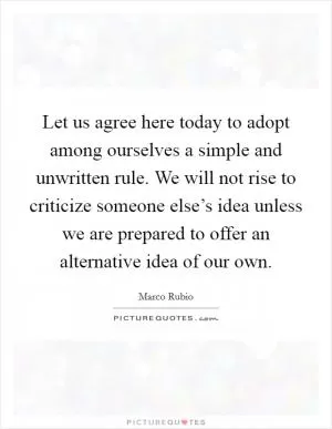 Let us agree here today to adopt among ourselves a simple and unwritten rule. We will not rise to criticize someone else’s idea unless we are prepared to offer an alternative idea of our own Picture Quote #1
