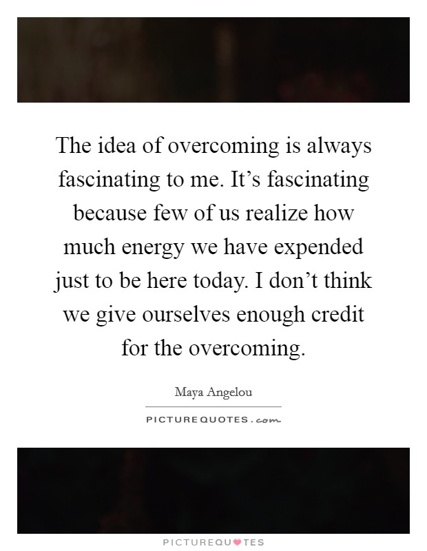 The idea of overcoming is always fascinating to me. It's fascinating because few of us realize how much energy we have expended just to be here today. I don't think we give ourselves enough credit for the overcoming. Picture Quote #1