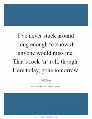 I’ve never stuck around long enough to know if anyone would miss me. That’s rock ‘n’ roll, though. Here today, gone tomorrow Picture Quote #1