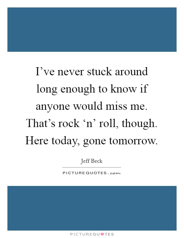 I've never stuck around long enough to know if anyone would miss me. That's rock ‘n' roll, though. Here today, gone tomorrow. Picture Quote #1