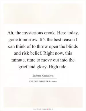 Ah, the mysterious croak. Here today, gone tomorrow. It’s the best reason I can think of to throw open the blinds and risk belief. Right now, this minute, time to move out into the grief and glory. High tide Picture Quote #1