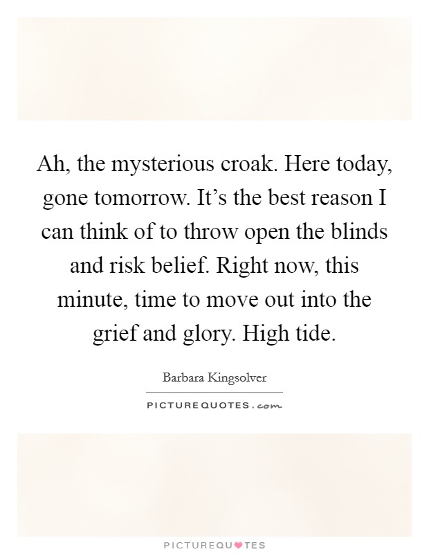 Ah, the mysterious croak. Here today, gone tomorrow. It's the best reason I can think of to throw open the blinds and risk belief. Right now, this minute, time to move out into the grief and glory. High tide. Picture Quote #1