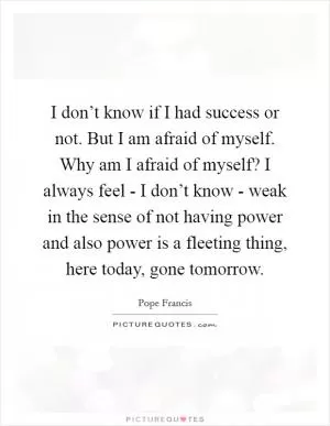 I don’t know if I had success or not. But I am afraid of myself. Why am I afraid of myself? I always feel - I don’t know - weak in the sense of not having power and also power is a fleeting thing, here today, gone tomorrow Picture Quote #1