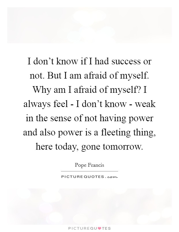 I don't know if I had success or not. But I am afraid of myself. Why am I afraid of myself? I always feel - I don't know - weak in the sense of not having power and also power is a fleeting thing, here today, gone tomorrow. Picture Quote #1