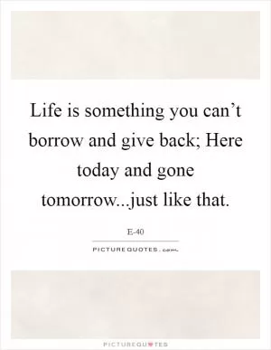 Life is something you can’t borrow and give back; Here today and gone tomorrow...just like that Picture Quote #1