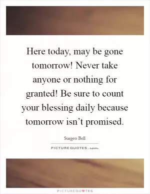 Here today, may be gone tomorrow! Never take anyone or nothing for granted! Be sure to count your blessing daily because tomorrow isn’t promised Picture Quote #1