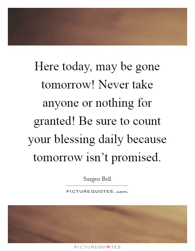 Here today, may be gone tomorrow! Never take anyone or nothing for granted! Be sure to count your blessing daily because tomorrow isn't promised. Picture Quote #1