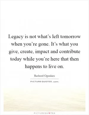 Legacy is not what’s left tomorrow when you’re gone. It’s what you give, create, impact and contribute today while you’re here that then happens to live on Picture Quote #1