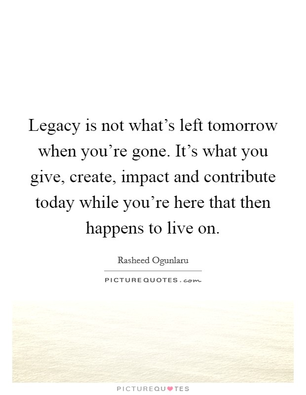 Legacy is not what's left tomorrow when you're gone. It's what you give, create, impact and contribute today while you're here that then happens to live on. Picture Quote #1
