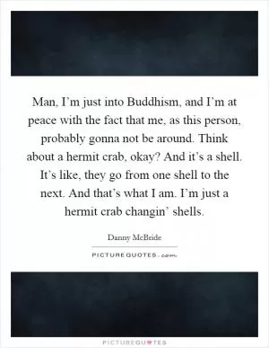 Man, I’m just into Buddhism, and I’m at peace with the fact that me, as this person, probably gonna not be around. Think about a hermit crab, okay? And it’s a shell. It’s like, they go from one shell to the next. And that’s what I am. I’m just a hermit crab changin’ shells Picture Quote #1