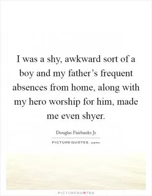 I was a shy, awkward sort of a boy and my father’s frequent absences from home, along with my hero worship for him, made me even shyer Picture Quote #1