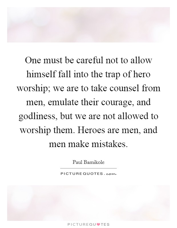 One must be careful not to allow himself fall into the trap of hero worship; we are to take counsel from men, emulate their courage, and godliness, but we are not allowed to worship them. Heroes are men, and men make mistakes. Picture Quote #1