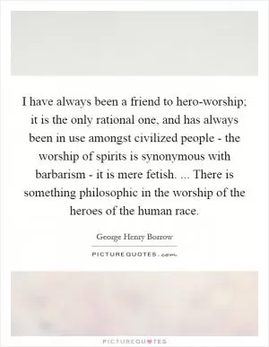 I have always been a friend to hero-worship; it is the only rational one, and has always been in use amongst civilized people - the worship of spirits is synonymous with barbarism - it is mere fetish. ... There is something philosophic in the worship of the heroes of the human race Picture Quote #1