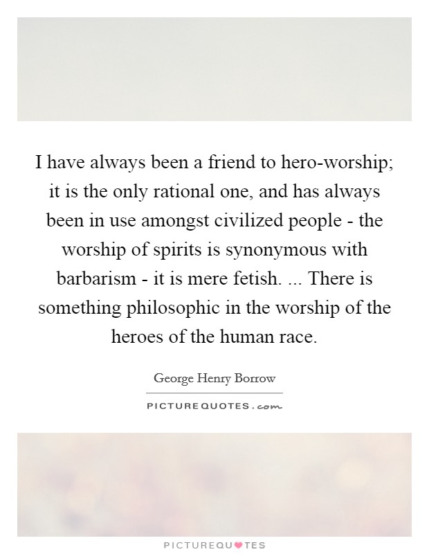 I have always been a friend to hero-worship; it is the only rational one, and has always been in use amongst civilized people - the worship of spirits is synonymous with barbarism - it is mere fetish. ... There is something philosophic in the worship of the heroes of the human race. Picture Quote #1