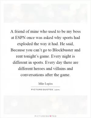 A friend of mine who used to be my boss at ESPN once was asked why sports had exploded the way it had. He said, Because you can’t go to Blockbuster and rent tonight’s game. Every night is different in sports. Every day there are different heroes and villains and conversations after the game Picture Quote #1