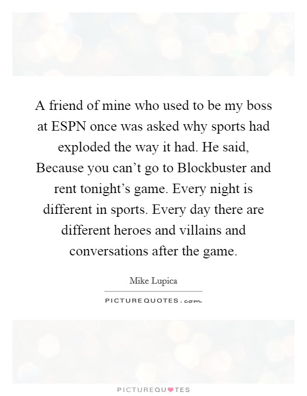 A friend of mine who used to be my boss at ESPN once was asked why sports had exploded the way it had. He said, Because you can't go to Blockbuster and rent tonight's game. Every night is different in sports. Every day there are different heroes and villains and conversations after the game. Picture Quote #1