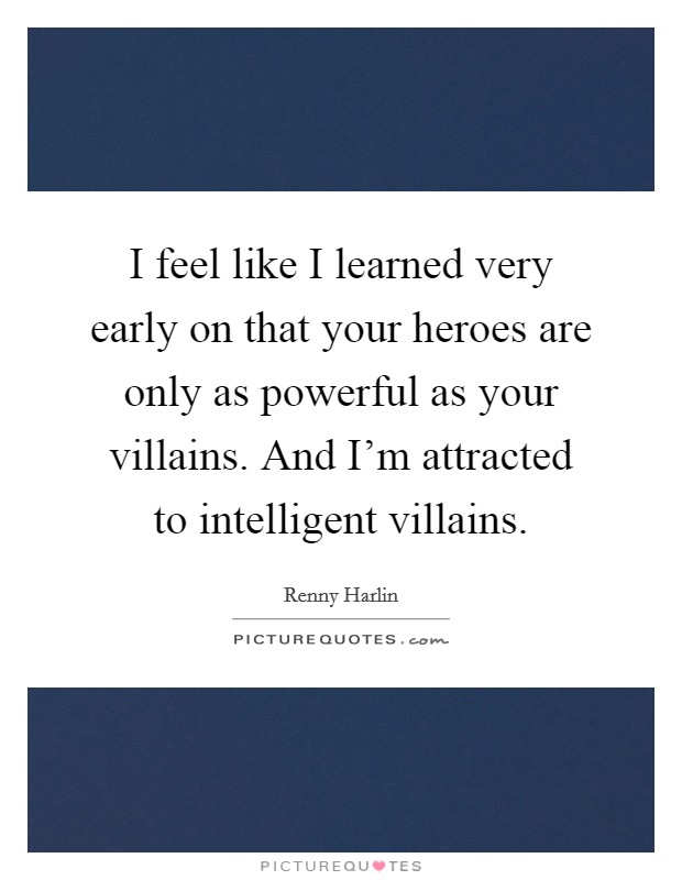 I feel like I learned very early on that your heroes are only as powerful as your villains. And I'm attracted to intelligent villains. Picture Quote #1