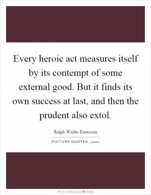 Every heroic act measures itself by its contempt of some external good. But it finds its own success at last, and then the prudent also extol Picture Quote #1
