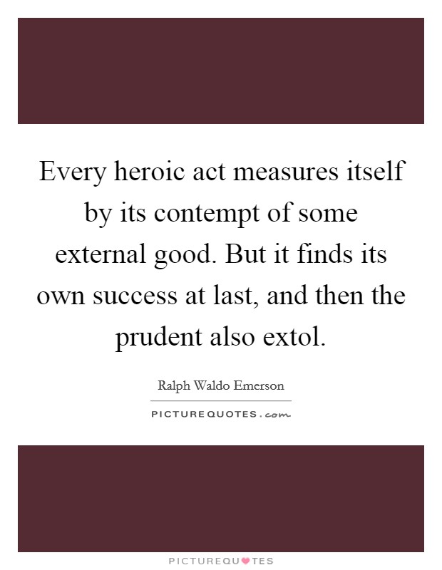 Every heroic act measures itself by its contempt of some external good. But it finds its own success at last, and then the prudent also extol. Picture Quote #1