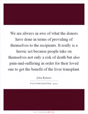 We are always in awe of what the donors have done in terms of providing of themselves to the recipients. It really is a heroic act because people take on themselves not only a risk of death but also pain-and-suffering in order for their loved one to get the benefit of the liver transplant Picture Quote #1