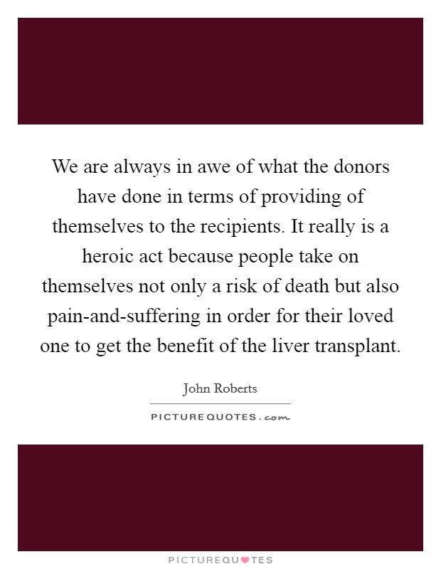 We are always in awe of what the donors have done in terms of providing of themselves to the recipients. It really is a heroic act because people take on themselves not only a risk of death but also pain-and-suffering in order for their loved one to get the benefit of the liver transplant. Picture Quote #1