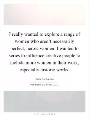 I really wanted to explore a range of women who aren’t necessarily perfect, heroic women. I wanted to series to influence creative people to include more women in their work, especially historic works Picture Quote #1