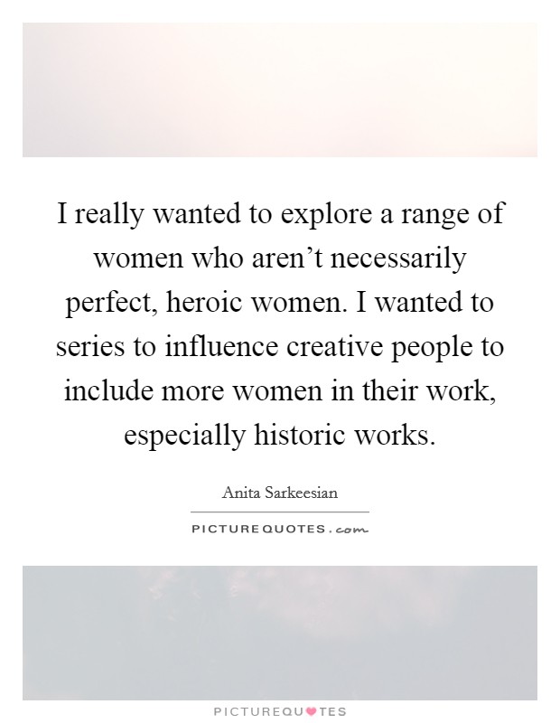 I really wanted to explore a range of women who aren't necessarily perfect, heroic women. I wanted to series to influence creative people to include more women in their work, especially historic works. Picture Quote #1