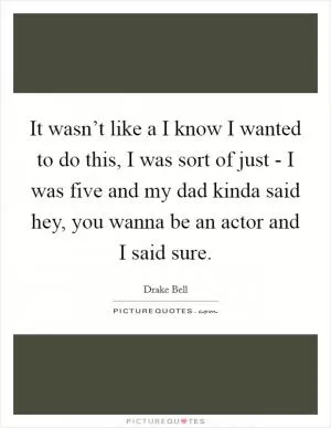 It wasn’t like a I know I wanted to do this, I was sort of just - I was five and my dad kinda said hey, you wanna be an actor and I said sure Picture Quote #1
