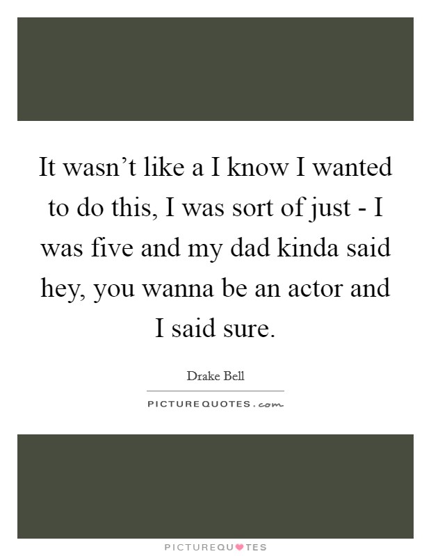 It wasn't like a I know I wanted to do this, I was sort of just - I was five and my dad kinda said hey, you wanna be an actor and I said sure. Picture Quote #1