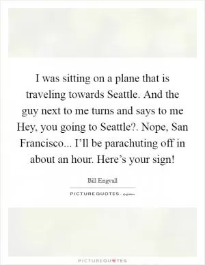 I was sitting on a plane that is traveling towards Seattle. And the guy next to me turns and says to me Hey, you going to Seattle?. Nope, San Francisco... I’ll be parachuting off in about an hour. Here’s your sign! Picture Quote #1